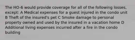 The HO-6 would provide coverage for all of the following losses, except: A Medical expenses for a guest injured in the condo unit B Theft of the insured's pet C Smoke damage to personal property owned and used by the insured in a vacation home D Additional living expenses incurred after a fire in the condo building