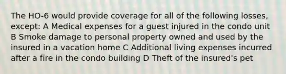 The HO-6 would provide coverage for all of the following losses, except: A Medical expenses for a guest injured in the condo unit B Smoke damage to personal property owned and used by the insured in a vacation home C Additional living expenses incurred after a fire in the condo building D Theft of the insured's pet