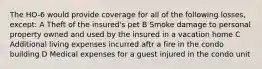 The HO-6 would provide coverage for all of the following losses, except: A Theft of the insured's pet B Smoke damage to personal property owned and used by the insured in a vacation home C Additional living expenses incurred aftr a fire in the condo building D Medical expenses for a guest injured in the condo unit