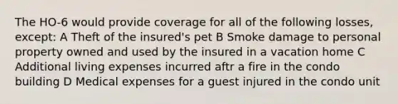 The HO-6 would provide coverage for all of the following losses, except: A Theft of the insured's pet B Smoke damage to personal property owned and used by the insured in a vacation home C Additional living expenses incurred aftr a fire in the condo building D Medical expenses for a guest injured in the condo unit