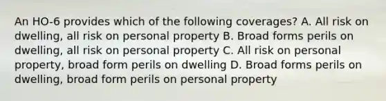 An HO-6 provides which of the following coverages? A. All risk on dwelling, all risk on personal property B. Broad forms perils on dwelling, all risk on personal property C. All risk on personal property, broad form perils on dwelling D. Broad forms perils on dwelling, broad form perils on personal property