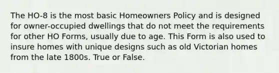 The HO-8 is the most basic Homeowners Policy and is designed for owner-occupied dwellings that do not meet the requirements for other HO Forms, usually due to age. This Form is also used to insure homes with unique designs such as old Victorian homes from the late 1800s. True or False.