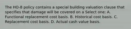 The HO-8 policy contains a special building valuation clause that specifies that damage will be covered on a Select one: A. Functional replacement cost basis. B. Historical cost basis. C. Replacement cost basis. D. Actual cash value basis.