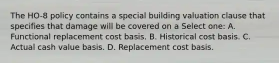 The HO-8 policy contains a special building valuation clause that specifies that damage will be covered on a Select one: A. Functional replacement cost basis. B. Historical cost basis. C. Actual cash value basis. D. Replacement cost basis.