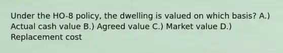 Under the HO-8 policy, the dwelling is valued on which basis? A.) Actual cash value B.) Agreed value C.) Market value D.) Replacement cost