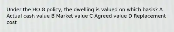 Under the HO-8 policy, the dwelling is valued on which basis? A Actual cash value B Market value C Agreed value D Replacement cost