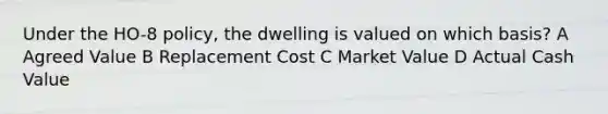 Under the HO-8 policy, the dwelling is valued on which basis? A Agreed Value B Replacement Cost C Market Value D Actual Cash Value