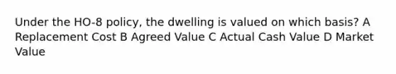 Under the HO-8 policy, the dwelling is valued on which basis? A Replacement Cost B Agreed Value C Actual Cash Value D Market Value