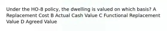 Under the HO-8 policy, the dwelling is valued on which basis? A Replacement Cost B Actual Cash Value C Functional Replacement Value D Agreed Value