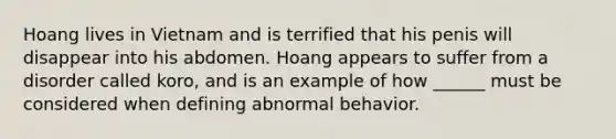 Hoang lives in Vietnam and is terrified that his penis will disappear into his abdomen. Hoang appears to suffer from a disorder called koro, and is an example of how ______ must be considered when defining abnormal behavior.