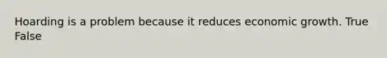 Hoarding is a problem because it reduces economic growth. True False