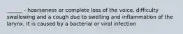 ______ - hoarseness or complete loss of the voice, difficulty swallowing and a cough due to swelling and inflammation of the larynx. It is caused by a bacterial or viral infection