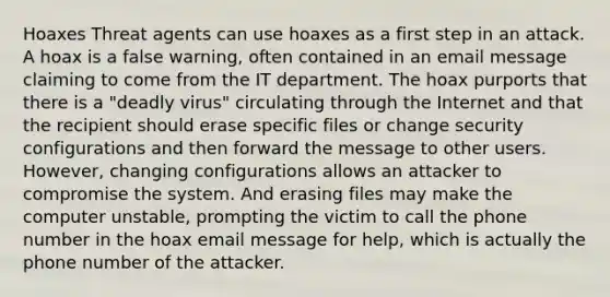 Hoaxes Threat agents can use hoaxes as a first step in an attack. A hoax is a false warning, often contained in an email message claiming to come from the IT department. The hoax purports that there is a "deadly virus" circulating through the Internet and that the recipient should erase specific files or change security configurations and then forward the message to other users. However, changing configurations allows an attacker to compromise the system. And erasing files may make the computer unstable, prompting the victim to call the phone number in the hoax email message for help, which is actually the phone number of the attacker.