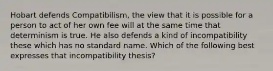 Hobart defends Compatibilism, the view that it is possible for a person to act of her own fee will at the same time that determinism is true. He also defends a kind of incompatibility these which has no standard name. Which of the following best expresses that incompatibility thesis?