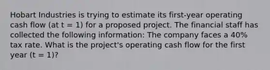 Hobart Industries is trying to estimate its first-year operating cash flow (at t = 1) for a proposed project. The financial staff has collected the following information: The company faces a 40% tax rate. What is the project's operating cash flow for the first year (t = 1)?