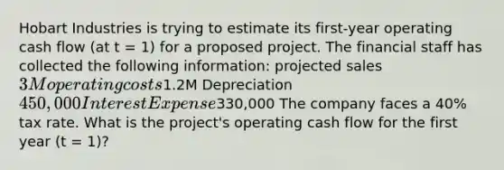 Hobart Industries is trying to estimate its first-year operating cash flow (at t = 1) for a proposed project. The financial staff has collected the following information: projected sales 3M operating costs1.2M Depreciation 450,000 Interest Expense330,000 The company faces a 40% tax rate. What is the project's operating cash flow for the first year (t = 1)?