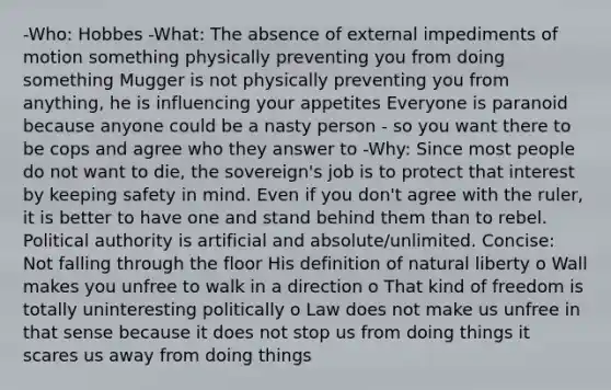 -Who: Hobbes -What: The absence of external impediments of motion something physically preventing you from doing something Mugger is not physically preventing you from anything, he is influencing your appetites Everyone is paranoid because anyone could be a nasty person - so you want there to be cops and agree who they answer to -Why: Since most people do not want to die, the sovereign's job is to protect that interest by keeping safety in mind. Even if you don't agree with the ruler, it is better to have one and stand behind them than to rebel. Political authority is artificial and absolute/unlimited. Concise: Not falling through the floor His definition of natural liberty o Wall makes you unfree to walk in a direction o That kind of freedom is totally uninteresting politically o Law does not make us unfree in that sense because it does not stop us from doing things it scares us away from doing things