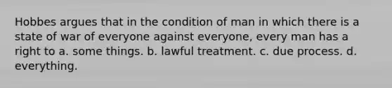 Hobbes argues that in the condition of man in which there is a state of war of everyone against everyone, every man has a right to a. some things. b. lawful treatment. c. due process. d. everything.