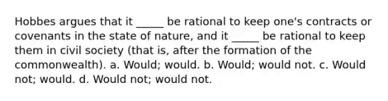 Hobbes argues that it _____ be rational to keep one's contracts or covenants in the state of nature, and it _____ be rational to keep them in civil society (that is, after the formation of the commonwealth). a. Would; would. b. Would; would not. c. Would not; would. d. Would not; would not.