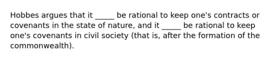 Hobbes argues that it _____ be rational to keep one's contracts or covenants in the state of nature, and it _____ be rational to keep one's covenants in civil society (that is, after the formation of the commonwealth).