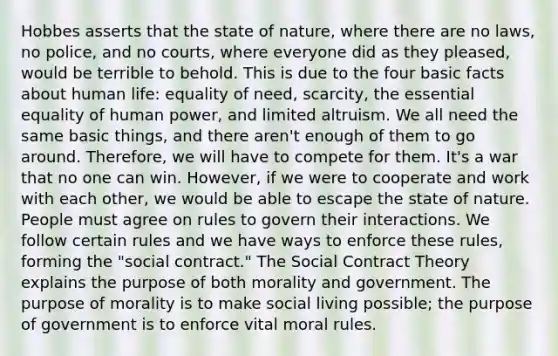 Hobbes asserts that the state of nature, where there are no laws, no police, and no courts, where everyone did as they pleased, would be terrible to behold. This is due to the four basic facts about human life: equality of need, scarcity, the essential equality of human power, and limited altruism. We all need the same basic things, and there aren't enough of them to go around. Therefore, we will have to compete for them. It's a war that no one can win. However, if we were to cooperate and work with each other, we would be able to escape the state of nature. People must agree on rules to govern their interactions. We follow certain rules and we have ways to enforce these rules, forming the "social contract." The Social Contract Theory explains the purpose of both morality and government. The purpose of morality is to make social living possible; the purpose of government is to enforce vital moral rules.