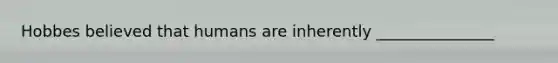 Hobbes believed that humans are inherently _______________