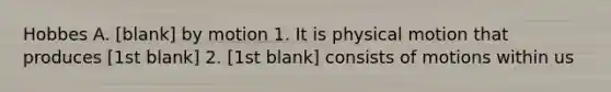 Hobbes A. [blank] by motion 1. It is physical motion that produces [1st blank] 2. [1st blank] consists of motions within us