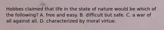 Hobbes claimed that life in the state of nature would be which of the following? A. free and easy. B. difficult but safe. C. a war of all against all. D. characterized by moral virtue.