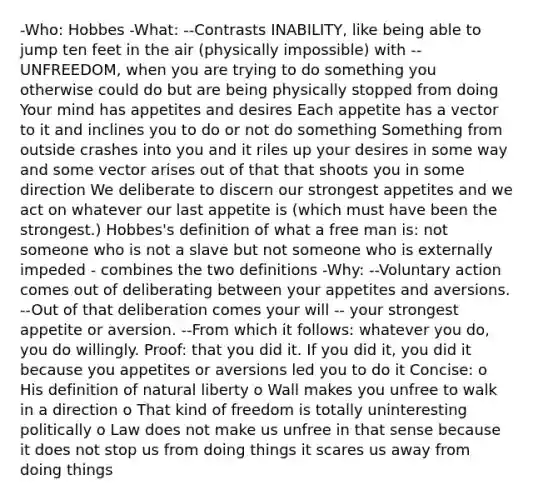 -Who: Hobbes -What: --Contrasts INABILITY, like being able to jump ten feet in the air (physically impossible) with --UNFREEDOM, when you are trying to do something you otherwise could do but are being physically stopped from doing Your mind has appetites and desires Each appetite has a vector to it and inclines you to do or not do something Something from outside crashes into you and it riles up your desires in some way and some vector arises out of that that shoots you in some direction We deliberate to discern our strongest appetites and we act on whatever our last appetite is (which must have been the strongest.) Hobbes's definition of what a free man is: not someone who is not a slave but not someone who is externally impeded - combines the two definitions -Why: --Voluntary action comes out of deliberating between your appetites and aversions. --Out of that deliberation comes your will -- your strongest appetite or aversion. --From which it follows: whatever you do, you do willingly. Proof: that you did it. If you did it, you did it because you appetites or aversions led you to do it Concise: o His definition of natural liberty o Wall makes you unfree to walk in a direction o That kind of freedom is totally uninteresting politically o Law does not make us unfree in that sense because it does not stop us from doing things it scares us away from doing things