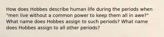 How does Hobbes describe human life during the periods when "men live without a common power to keep them all in awe?" What name does Hobbes assign to such periods? What name does Hobbes assign to all other periods?