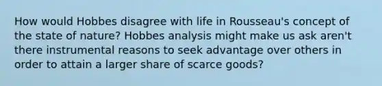 How would Hobbes disagree with life in Rousseau's concept of the state of nature? Hobbes analysis might make us ask aren't there instrumental reasons to seek advantage over others in order to attain a larger share of scarce goods?