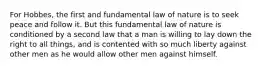 For Hobbes, the first and fundamental law of nature is to seek peace and follow it. But this fundamental law of nature is conditioned by a second law that a man is willing to lay down the right to all things, and is contented with so much liberty against other men as he would allow other men against himself.