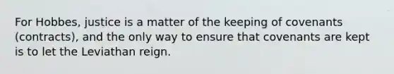 For Hobbes, justice is a matter of the keeping of covenants (contracts), and the only way to ensure that covenants are kept is to let the Leviathan reign.