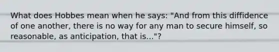 What does Hobbes mean when he says: "And from this diffidence of one another, there is no way for any man to secure himself, so reasonable, as anticipation, that is..."?