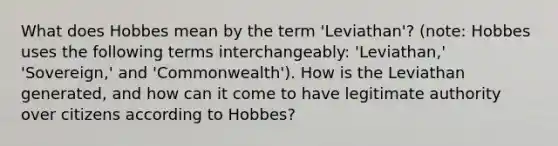 What does Hobbes mean by the term 'Leviathan'? (note: Hobbes uses the following terms interchangeably: 'Leviathan,' 'Sovereign,' and 'Commonwealth'). How is the Leviathan generated, and how can it come to have legitimate authority over citizens according to Hobbes?