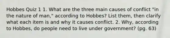 Hobbes Quiz 1 1. What are the three main causes of conflict "in the nature of man," according to Hobbes? List them, then clarify what each item is and why it causes conflict. 2. Why, according to Hobbes, do people need to live under government? (pg. 63)