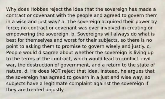 Why does Hobbes reject the idea that the sovereign has made a contract or covenant with the people and agreed to govern them in a wise and just way? a. The sovereign acquired their power by force; no contract or covenant was ever involved in creating or empowering the sovereign. b. Sovereigns will always do what is best for themselves and worst for their subjects, so there is no point to asking them to promise to govern wisely and justly. c. People would disagree about whether the sovereign is living up to the terms of the contract, which would lead to conflict, civil war, the destruction of government, and a return to the state of nature. d. He does NOT reject that idea. Instead, he argues that the sovereign has agreed to govern in a just and wise way, so subjects have a legitimate complaint against the sovereign if they are treated unjustly .