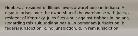 Hobbes, a resident of Illinois, owns a warehouse in Indiana. A dispute arises over the ownership of the warehouse with Jules, a resident of Kentucky. Jules files a suit against Hobbes in Indiana. Regarding this suit, Indiana has a. in personam jurisdiction. b. federal jurisdiction. c. no jurisdiction. d. in rem jurisdiction.