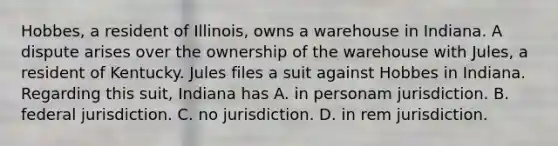 Hobbes, a resident of Illinois, owns a warehouse in Indiana. A dispute arises over the ownership of the warehouse with Jules, a resident of Kentucky. Jules files a suit against Hobbes in Indiana. Regarding this suit, Indiana has A. in personam jurisdiction. B. federal jurisdiction. C. no jurisdiction. D. in rem jurisdiction.