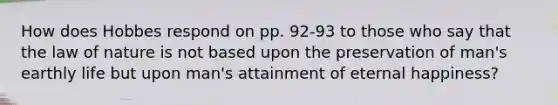 How does Hobbes respond on pp. 92-93 to those who say that the law of nature is not based upon the preservation of man's earthly life but upon man's attainment of eternal happiness?