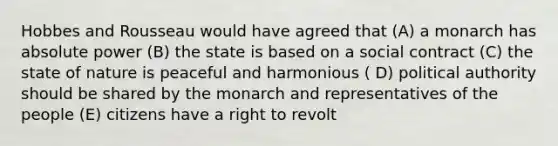 Hobbes and Rousseau would have agreed that (A) a monarch has absolute power (B) the state is based on a social contract (C) the state of nature is peaceful and harmonious ( D) political authority should be shared by the monarch and representatives of the people (E) citizens have a right to revolt