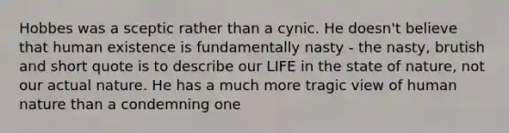 Hobbes was a sceptic rather than a cynic. He doesn't believe that human existence is fundamentally nasty - the nasty, brutish and short quote is to describe our LIFE in the state of nature, not our actual nature. He has a much more tragic view of human nature than a condemning one