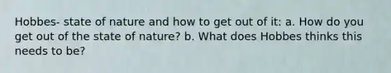 Hobbes- state of nature and how to get out of it: a. How do you get out of the state of nature? b. What does Hobbes thinks this needs to be?