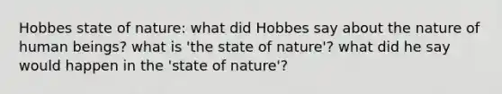 Hobbes state of nature: what did Hobbes say about the nature of human beings? what is 'the state of nature'? what did he say would happen in the 'state of nature'?