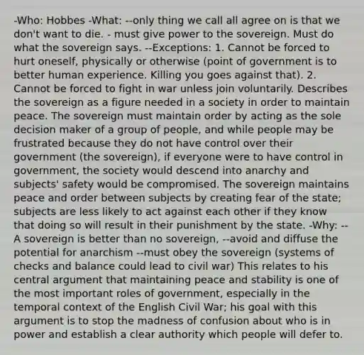 -Who: Hobbes -What: --only thing we call all agree on is that we don't want to die. - must give power to the sovereign. Must do what the sovereign says. --Exceptions: 1. Cannot be forced to hurt oneself, physically or otherwise (point of government is to better human experience. Killing you goes against that). 2. Cannot be forced to fight in war unless join voluntarily. Describes the sovereign as a figure needed in a society in order to maintain peace. The sovereign must maintain order by acting as the sole decision maker of a group of people, and while people may be frustrated because they do not have control over their government (the sovereign), if everyone were to have control in government, the society would descend into anarchy and subjects' safety would be compromised. The sovereign maintains peace and order between subjects by creating fear of the state; subjects are less likely to act against each other if they know that doing so will result in their punishment by the state. -Why: --A sovereign is better than no sovereign, --avoid and diffuse the potential for anarchism --must obey the sovereign (systems of checks and balance could lead to civil war) This relates to his central argument that maintaining peace and stability is one of the most important roles of government, especially in the temporal context of the English Civil War; his goal with this argument is to stop the madness of confusion about who is in power and establish a clear authority which people will defer to.