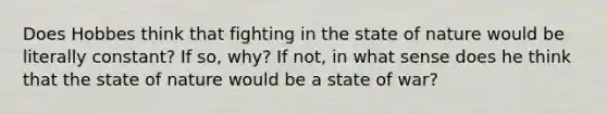 Does Hobbes think that fighting in the state of nature would be literally constant? If so, why? If not, in what sense does he think that the state of nature would be a state of war?