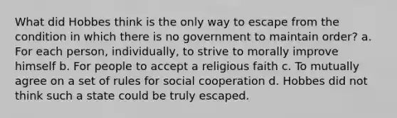 What did Hobbes think is the only way to escape from the condition in which there is no government to maintain order? a. For each person, individually, to strive to morally improve himself b. For people to accept a religious faith c. To mutually agree on a set of rules for social cooperation d. Hobbes did not think such a state could be truly escaped.