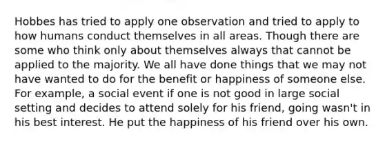 Hobbes has tried to apply one observation and tried to apply to how humans conduct themselves in all areas. Though there are some who think only about themselves always that cannot be applied to the majority. We all have done things that we may not have wanted to do for the benefit or happiness of someone else. For example, a social event if one is not good in large social setting and decides to attend solely for his friend, going wasn't in his best interest. He put the happiness of his friend over his own.