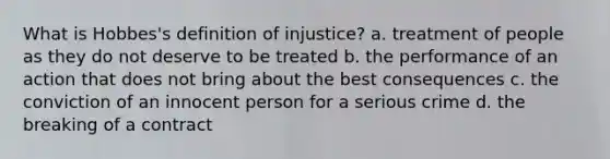 What is Hobbes's definition of injustice? a. treatment of people as they do not deserve to be treated b. the performance of an action that does not bring about the best consequences c. the conviction of an innocent person for a serious crime d. the breaking of a contract