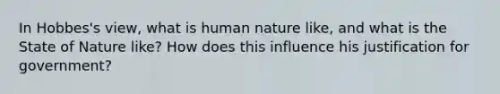 In Hobbes's view, what is human nature like, and what is the State of Nature like? How does this influence his justification for government?